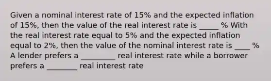 Given a nominal interest rate of 15% and the expected inflation of 15%, then the value of the real interest rate is _____ % With the real interest rate equal to 5% and the expected inflation equal to 2%, then the value of the nominal interest rate is ____ % A lender prefers a _________ real interest rate while a borrower prefers a ________ real interest rate