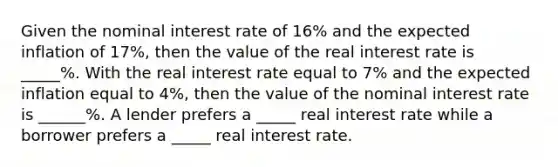 Given the nominal interest rate of 16​% and the expected inflation of 17%, then the value of the real interest rate is _____%. With the real interest rate equal to 7​% and the expected inflation equal to 4​%, then the value of the nominal interest rate is ______%. A lender prefers a _____ real interest rate while a borrower prefers a _____ real interest rate.