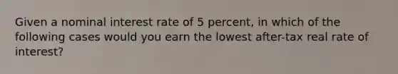 Given a nominal interest rate of 5 percent, in which of the following cases would you earn the lowest after-tax real rate of interest?