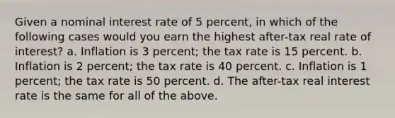 Given a nominal interest rate of 5 percent, in which of the following cases would you earn the highest after-tax real rate of interest? a. Inflation is 3 percent; the tax rate is 15 percent. b. Inflation is 2 percent; the tax rate is 40 percent. c. Inflation is 1 percent; the tax rate is 50 percent. d. The after-tax real interest rate is the same for all of the above.