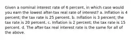 Given a nominal interest rate of 6 percent, in which case would you earn the lowest after-tax real rate of interest? a. Inflation is 4 percent; the tax rate is 25 percent. b. Inflation is 3 percent; the tax rate is 20 percent. c. Inflation is 2 percent; the tax rate is 15 percent. d. The after-tax real interest rate is the same for all of the above.