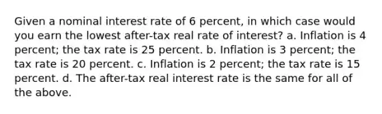 Given a nominal interest rate of 6 percent, in which case would you earn the lowest after-tax real rate of interest? a. Inflation is 4 percent; the tax rate is 25 percent. b. Inflation is 3 percent; the tax rate is 20 percent. c. Inflation is 2 percent; the tax rate is 15 percent. d. The after-tax real interest rate is the same for all of the above.