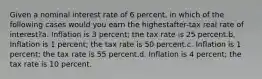 Given a nominal interest rate of 6 percent, in which of the following cases would you earn the highestafter-tax real rate of interest?a. Inflation is 3 percent; the tax rate is 25 percent.b. Inflation is 1 percent; the tax rate is 50 percent.c. Inflation is 1 percent; the tax rate is 55 percent.d. Inflation is 4 percent; the tax rate is 10 percent.