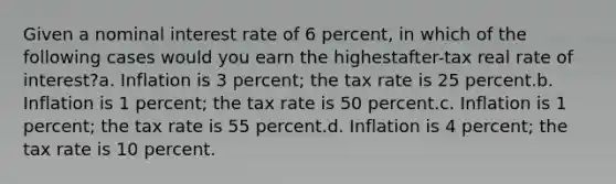 Given a nominal interest rate of 6 percent, in which of the following cases would you earn the highestafter-tax real rate of interest?a. Inflation is 3 percent; the tax rate is 25 percent.b. Inflation is 1 percent; the tax rate is 50 percent.c. Inflation is 1 percent; the tax rate is 55 percent.d. Inflation is 4 percent; the tax rate is 10 percent.