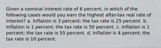 Given a <a href='https://www.questionai.com/knowledge/k49yumn8ck-nominal-interest-rate' class='anchor-knowledge'>nominal interest rate</a> of 6 percent, in which of the following cases would you earn the highest after-tax real rate of interest? a. Inflation is 3 percent; the tax rate is 25 percent. b. Inflation is 1 percent; the tax rate is 50 percent. c. Inflation is 1 percent; the tax rate is 55 percent. d. Inflation is 4 percent; the tax rate is 10 percent.