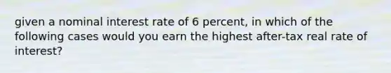 given a nominal interest rate of 6 percent, in which of the following cases would you earn the highest after-tax real rate of interest?