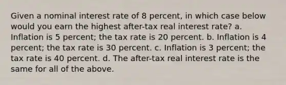 Given a nominal interest rate of 8 percent, in which case below would you earn the highest after-tax real interest rate? a. Inflation is 5 percent; the tax rate is 20 percent. b. Inflation is 4 percent; the tax rate is 30 percent. c. Inflation is 3 percent; the tax rate is 40 percent. d. The after-tax real interest rate is the same for all of the above.