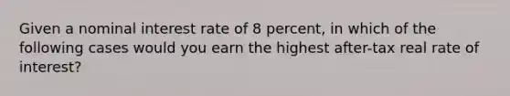 Given a nominal interest rate of 8 percent, in which of the following cases would you earn the highest after-tax real rate of interest?