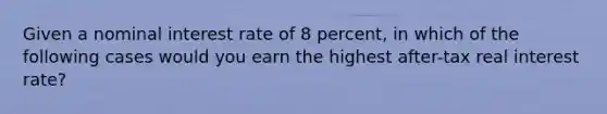 Given a nominal interest rate of 8 percent, in which of the following cases would you earn the highest after-tax real interest rate?