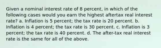 Given a nominal interest rate of 8 percent, in which of the following cases would you earn the highest aftertax real interest rate? a. Inflation is 5 percent; the tax rate is 20 percent. b. Inflation is 4 percent; the tax rate is 30 percent. c. Inflation is 3 percent; the tax rate is 40 percent. d. The after-tax real interest rate is the same for all of the above.