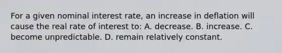 For a given nominal interest rate, an increase in deflation will cause the real rate of interest to: A. decrease. B. increase. C. become unpredictable. D. remain relatively constant.