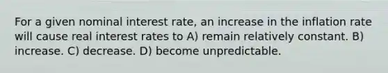 For a given nominal interest rate, an increase in the inflation rate will cause real interest rates to A) remain relatively constant. B) increase. C) decrease. D) become unpredictable.