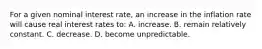 For a given nominal interest rate, an increase in the inflation rate will cause real interest rates to: A. increase. B. remain relatively constant. C. decrease. D. become unpredictable.