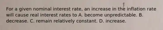 For a given nominal interest rate, an increase in the inflation rate will cause real interest rates to A. become unpredictable. B. decrease. C. remain relatively constant. D. increase.