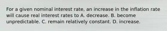 For a given nominal interest rate, an increase in the inflation rate will cause real interest rates to A. decrease. B. become unpredictable. C. remain relatively constant. D. increase.