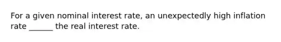 For a given nominal interest rate, an unexpectedly high inflation rate ______ the real interest rate.