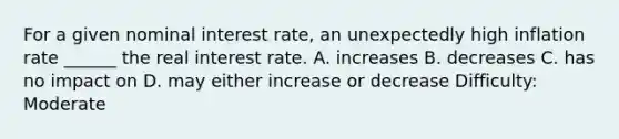 For a given nominal interest rate, an unexpectedly high inflation rate ______ the real interest rate. A. increases B. decreases C. has no impact on D. may either increase or decrease Difficulty: Moderate