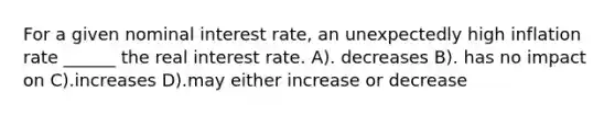 For a given nominal interest rate, an unexpectedly high inflation rate ______ the real interest rate. A). decreases B). has no impact on C).increases D).may either increase or decrease