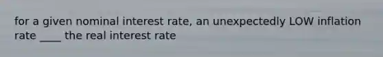 for a given nominal interest rate, an unexpectedly LOW inflation rate ____ the real interest rate