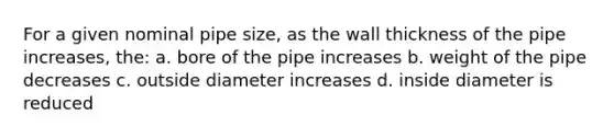 For a given nominal pipe size, as the wall thickness of the pipe increases, the: a. bore of the pipe increases b. weight of the pipe decreases c. outside diameter increases d. inside diameter is reduced