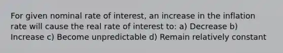 For given nominal rate of interest, an increase in the inflation rate will cause the real rate of interest to: a) Decrease b) Increase c) Become unpredictable d) Remain relatively constant