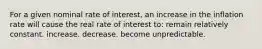 For a given nominal rate of interest, an increase in the inflation rate will cause the real rate of interest to: remain relatively constant. increase. decrease. become unpredictable.