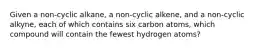 Given a non-cyclic alkane, a non-cyclic alkene, and a non-cyclic alkyne, each of which contains six carbon atoms, which compound will contain the fewest hydrogen atoms?