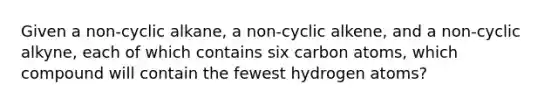 Given a non-cyclic alkane, a non-cyclic alkene, and a non-cyclic alkyne, each of which contains six carbon atoms, which compound will contain the fewest hydrogen atoms?