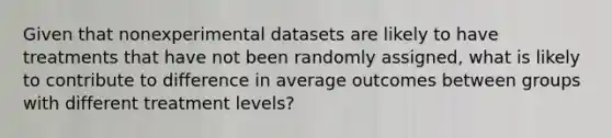 Given that nonexperimental datasets are likely to have treatments that have not been randomly assigned, what is likely to contribute to difference in average outcomes between groups with different treatment levels?