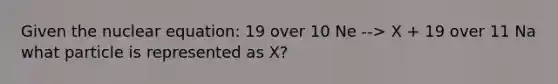 Given the nuclear equation: 19 over 10 Ne --> X + 19 over 11 Na what particle is represented as X?