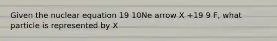 Given the nuclear equation 19 10Ne arrow X +19 9 F, what particle is represented by X