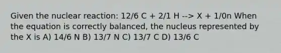 Given the nuclear reaction: 12/6 C + 2/1 H --> X + 1/0n When the equation is correctly balanced, the nucleus represented by the X is A) 14/6 N B) 13/7 N C) 13/7 C D) 13/6 C