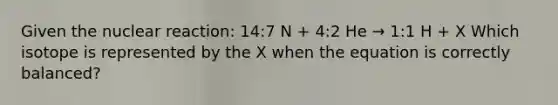 Given the nuclear reaction: 14:7 N + 4:2 He → 1:1 H + X Which isotope is represented by the X when the equation is correctly balanced?