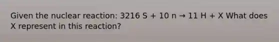 Given the nuclear reaction: 3216 S + 10 n → 11 H + X What does X represent in this reaction?