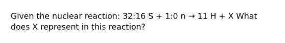 Given the nuclear reaction: 32:16 S + 1:0 n → 11 H + X What does X represent in this reaction?