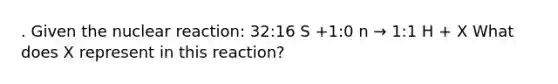 . Given the nuclear reaction: 32:16 S +1:0 n → 1:1 H + X What does X represent in this reaction?