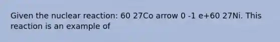 Given the nuclear reaction: 60 27Co arrow 0 -1 e+60 27Ni. This reaction is an example of