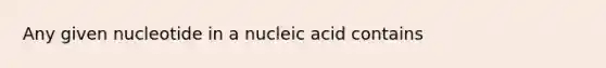 Any given nucleotide in a nucleic acid contains