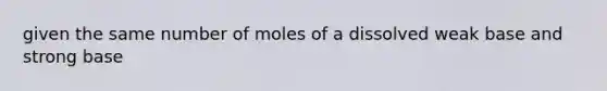 given the same number of moles of a dissolved weak base and strong base