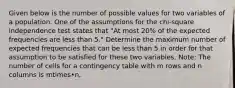 Given below is the number of possible values for two variables of a population. One of the assumptions for the​ chi-square independence test states that​ "At most​ 20% of the expected frequencies are less than​ 5." Determine the maximum number of expected frequencies that can be less than 5 in order for that assumption to be satisfied for these two variables.​ Note: The number of cells for a contingency table with m rows and n columns is mtimes•n.