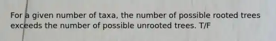 For a given number of taxa, the number of possible rooted trees exceeds the number of possible unrooted trees. T/F