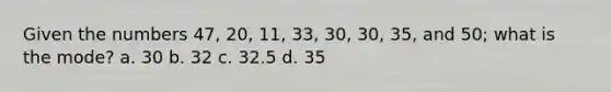 Given the numbers 47, 20, 11, 33, 30, 30, 35, and 50; what is the mode? a. 30 b. 32 c. 32.5 d. 35