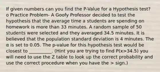 If given numbers can you find the P-Value for a Hypothesis test? o Practice Problem- A Goofy Professor decided to test the hypothesis that the average time a students are spending on homework is more than 33 minutes. A random sample of 50 students were selected and they averaged 34.5 minutes. It is believed that the population standard deviation is 4 minutes. The α is set to 0.05. The p-value for this hypothesis test would be closest to __________. (Hint you are trying to find P(x>34.5) you will need to use the Z table to look up the correct probability and use the correct procedure when you have the > sign.)