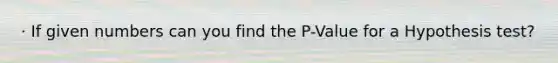 · If given numbers can you find the P-Value for a Hypothesis test?