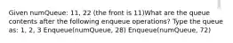 Given numQueue: 11, 22 (the front is 11)What are the queue contents after the following enqueue operations? Type the queue as: 1, 2, 3 Enqueue(numQueue, 28) Enqueue(numQueue, 72)