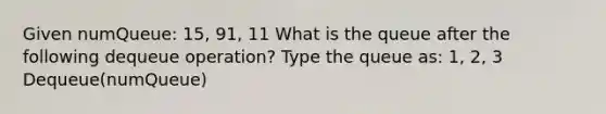 Given numQueue: 15, 91, 11 What is the queue after the following dequeue operation? Type the queue as: 1, 2, 3 Dequeue(numQueue)