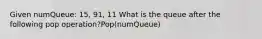 Given numQueue: 15, 91, 11 What is the queue after the following pop operation?Pop(numQueue)