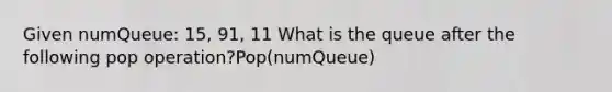 Given numQueue: 15, 91, 11 What is the queue after the following pop operation?Pop(numQueue)