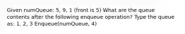 Given numQueue: 5, 9, 1 (front is 5) What are the queue contents after the following enqueue operation? Type the queue as: 1, 2, 3 Enqueue(numQueue, 4)