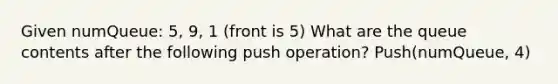 Given numQueue: 5, 9, 1 (front is 5) What are the queue contents after the following push operation? Push(numQueue, 4)